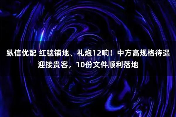 纵信优配 红毯铺地、礼炮12响！中方高规格待遇迎接贵客，10份文件顺利落地