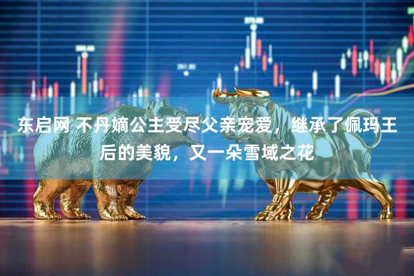 东启网 不丹嫡公主受尽父亲宠爱，继承了佩玛王后的美貌，又一朵雪域之花