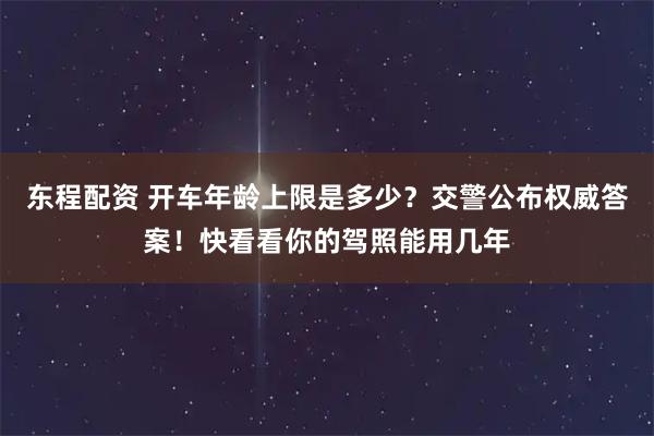 东程配资 开车年龄上限是多少？交警公布权威答案！快看看你的驾照能用几年