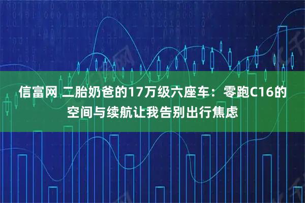 信富网 二胎奶爸的17万级六座车：零跑C16的空间与续航让我告别出行焦虑