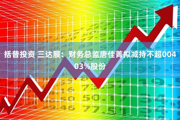 括普投资 三达膜：财务总监唐佳菁拟减持不超00403%股份