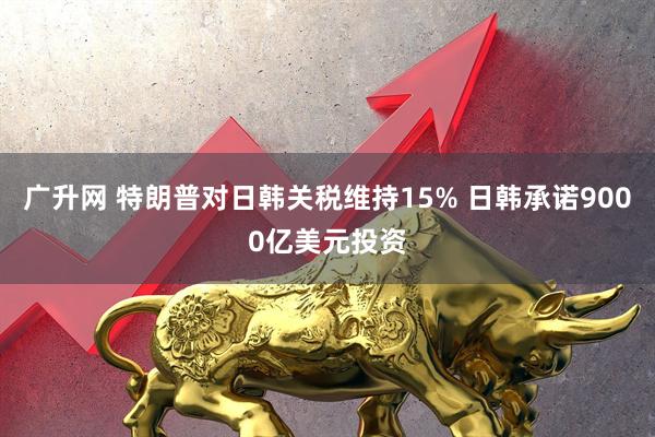 广升网 特朗普对日韩关税维持15% 日韩承诺9000亿美元投资