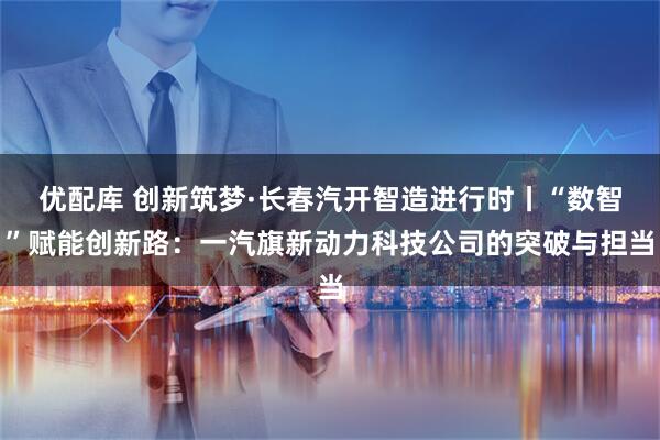 优配库 创新筑梦·长春汽开智造进行时丨“数智”赋能创新路：一汽旗新动力科技公司的突破与担当