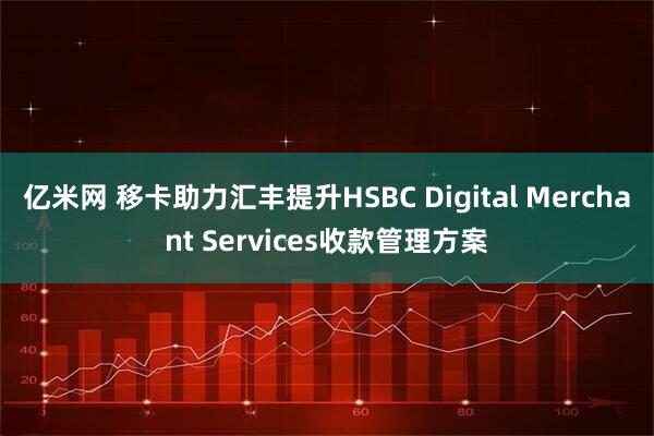亿米网 移卡助力汇丰提升HSBC Digital Merchant Services收款管理方案