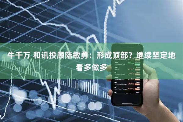 牛千万 和讯投顾陆敏勇：形成顶部？继续坚定地看多做多
