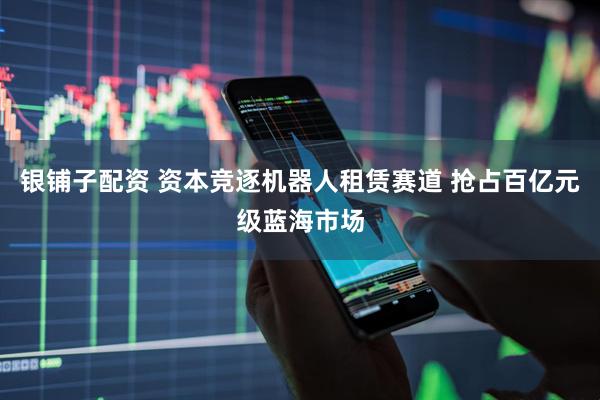 银铺子配资 资本竞逐机器人租赁赛道 抢占百亿元级蓝海市场