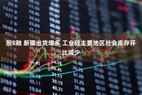 股E融 新疆出货增多 工业硅主要地区社会库存环比减少