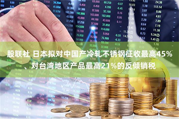 股联社 日本拟对中国产冷轧不锈钢征收最高45%、对台湾地区产品最高21%的反倾销税