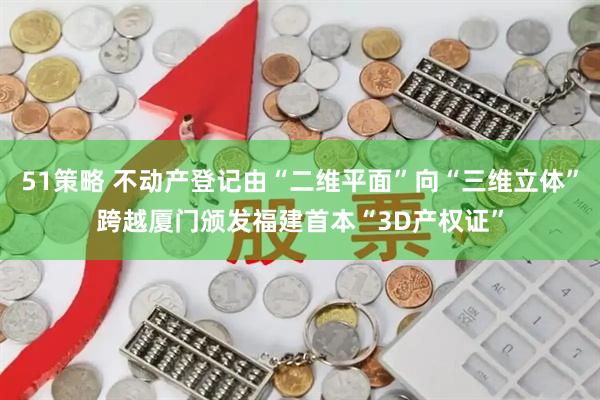51策略 不动产登记由“二维平面”向“三维立体”跨越厦门颁发福建首本“3D产权证”