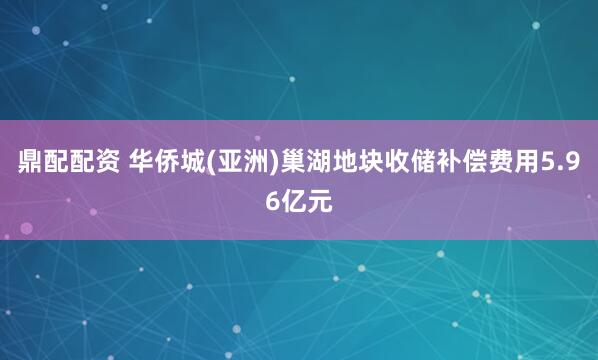 鼎配配资 华侨城(亚洲)巢湖地块收储补偿费用5.96亿元