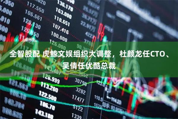 全智股配 虎鲸文娱组织大调整，杜颜龙任CTO、吴倩任优酷总裁